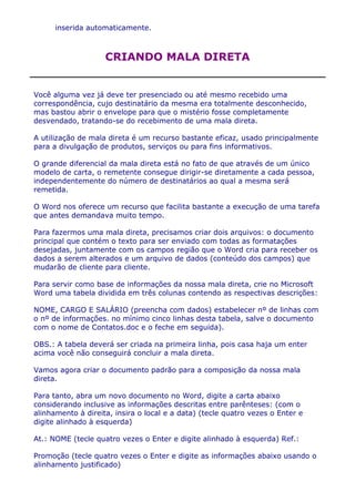 inserida automaticamente.



                    CRIANDO MALA DIRETA


Você alguma vez já deve ter presenciado ou até mesmo recebido uma
correspondência, cujo destinatário da mesma era totalmente desconhecido,
mas bastou abrir o envelope para que o mistério fosse completamente
desvendado, tratando-se do recebimento de uma mala direta.

A utilização de mala direta é um recurso bastante eficaz, usado principalmente
para a divulgação de produtos, serviços ou para fins informativos.

O grande diferencial da mala direta está no fato de que através de um único
modelo de carta, o remetente consegue dirigir-se diretamente a cada pessoa,
independentemente do número de destinatários ao qual a mesma será
remetida.

O Word nos oferece um recurso que facilita bastante a execução de uma tarefa
que antes demandava muito tempo.

Para fazermos uma mala direta, precisamos criar dois arquivos: o documento
principal que contém o texto para ser enviado com todas as formatações
desejadas, juntamente com os campos região que o Word cria para receber os
dados a serem alterados e um arquivo de dados (conteúdo dos campos) que
mudarão de cliente para cliente.

Para servir como base de informações da nossa mala direta, crie no Microsoft
Word uma tabela dividida em três colunas contendo as respectivas descrições:

NOME, CARGO E SALÁRIO (preencha com dados) estabelecer nº de linhas com
o nº de informações. no mínimo cinco linhas desta tabela, salve o documento
com o nome de Contatos.doc e o feche em seguida).

OBS.: A tabela deverá ser criada na primeira linha, pois casa haja um enter
acima você não conseguirá concluir a mala direta.

Vamos agora criar o documento padrão para a composição da nossa mala
direta.

Para tanto, abra um novo documento no Word, digite a carta abaixo
considerando inclusive as informações descritas entre parênteses: (com o
alinhamento à direita, insira o local e a data) (tecle quatro vezes o Enter e
digite alinhado à esquerda)

At.: NOME (tecle quatro vezes o Enter e digite alinhado à esquerda) Ref.:

Promoção (tecle quatro vezes o Enter e digite as informações abaixo usando o
alinhamento justificado)
 