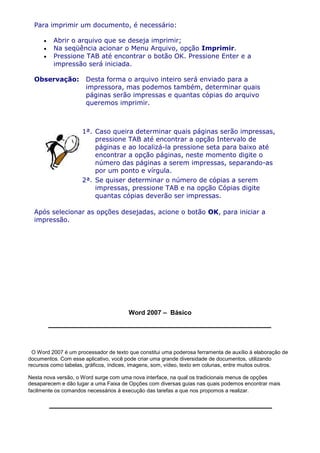 Para imprimir um documento, é necessário:

          Abrir o arquivo que se deseja imprimir;
          Na seqüência acionar o Menu Arquivo, opção Imprimir.
          Pressione TAB até encontrar o botão OK. Pressione Enter e a
          impressão será iniciada.

  Observação:         Desta forma o arquivo inteiro será enviado para a
                      impressora, mas podemos também, determinar quais
                      páginas serão impressas e quantas cópias do arquivo
                      queremos imprimir.



                     1ª. Caso queira determinar quais páginas serão impressas,
                         pressione TAB até encontrar a opção Intervalo de
                         páginas e ao localizá-la pressione seta para baixo até
                         encontrar a opção páginas, neste momento digite o
                         número das páginas a serem impressas, separando-as
                         por um ponto e vírgula.
                     2ª. Se quiser determinar o número de cópias a serem
                         impressas, pressione TAB e na opção Cópias digite
                         quantas cópias deverão ser impressas.

  Após selecionar as opções desejadas, acione o botão OK, para iniciar a
  impressão.




                                       Word 2007 – Básico




 O Word 2007 é um processador de texto que constitui uma poderosa ferramenta de auxílio à elaboração de
documentos. Com esse aplicativo, você pode criar uma grande diversidade de documentos, utilizando
recursos como tabelas, gráficos, índices, imagens, som, vídeo, texto em colunas, entre muitos outros.

Nesta nova versão, o Word surge com uma nova interface, na qual os tradicionais menus de opções
desaparecem e dão lugar a uma Faixa de Opções com diversas guias nas quais podemos encontrar mais
facilmente os comandos necessários à execução das tarefas a que nos propomos a realizar.
 