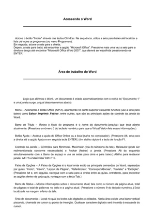 Acessando o Word




  Acione o botão "Iniciar" através das teclas Ctrl+Esc. Na sequência, utilize a seta para baixo até localizar a
lista de todos os programas (ou menu Programas).
Em seguida, acione a seta para a direita.
Depois, a seta para baixo até encontrar a opção "Microsoft Office". Pressione mais uma vez a seta para a
direita e desça até encontrar "Microsoft Office Word 2007", que deverá ser escolhida pressionando-se
ENTER.




                                        Área de trabalho do Word




        Logo que abrimos o Word, um documento é criado automaticamente com o nome de “Documento 1”
e uma janela surge, a qual descreveremos abaixo:

 Menu – Acionando o Botão Office (Alt+A), aparecerão no canto superior esquerdo funções (use a seta para
baixo) como Salvar, Imprimir, Fechar, entre outras, que são as principais ações de controle da janela do
Word.

 Barra de Título – Mostra o título do programa e o nome do documento (arquivo) que está aberto
atualmente. (Pressione o número 0 do teclado numérico para que o Virtual Vision leia essas informações.)

 Botão Ajuda – Acessa a ajuda do Office Online ou a local (salva no computador). (Pressione Alt, seta para
a direita até a opção Ajuda e em seguida tecle ENTER.) Um atalho rápido é a tecla de função F1.

  Controle da Janela – Controles para Minimizar, Maximizar (fica do tamanho da tela), Restaurar (pode ser
redimensionada conforme necessidade) e Fechar (fechar) a janela. (Pressione Alt da esquerda
simultaneamente com a Barra de espaço e use as setas para cima e para baixo.) Atalho para restaurar
janela: Alt+F5 e Maximizar Ctrl+F10.

 Faixa de Opções – A Faixa de Opções é o local onde estão os principais comandos do Word, separados
por guias: “Início”, “Inserir”, “Layout da Página”, “Referências”, “Correspondências”, “Revisão” e “Exibição”.
(Pressione Alt e, em seguida, navegue com a seta para a direita entre as guias, entretanto, para encontrar
as opções dentro de cada guia, navegue com a tecla Tab.)

  Barra de Status – Mostra informações sobre o documento atual, tais como o número da página atual, total
de páginas e total de palavras no texto e a página atual. (Pressione o número 9 do teclado numérico.) Está
localizada na margem inferior da tela.

 Área do documento – Local no qual os textos são digitados e editados. Nesta área existe uma barra vertical
piscando, chamada de cursor ou ponto de inserção. Qualquer caractere digitado será inserido à esquerda do
cursor.
 