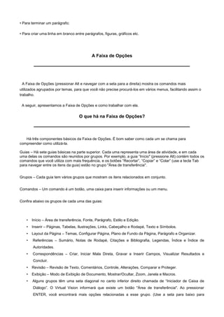 • Para terminar um parágrafo;

• Para criar uma linha em branco entre parágrafos, figuras, gráficos etc.




                                            A Faixa de Opções




 A Faixa de Opções (pressionar Alt e navegar com a seta para a direita) mostra os comandos mais
utilizados agrupados por temas, para que você não precise procurá-los em vários menus, facilitando assim o
trabalho.

 A seguir, apresentamos a Faixa de Opções e como trabalhar com ela.

                                     O que há na Faixa de Opções?



   Há três componentes básicos da Faixa de Opções. É bom saber como cada um se chama para
compreender como utilizá-la.

Guias – Há sete guias básicas na parte superior. Cada uma representa uma área de atividade, e em cada
uma delas os comandos são reunidos por grupos. Por exemplo, a guia “Início" (pressione Alt) contém todos os
comandos que você utiliza com mais frequência, e os botões “Recortar”, “Copiar” e “Colar” (use a tecla Tab
para navegar entre os itens da guia) estão no grupo "Área de transferência".


Grupos – Cada guia tem vários grupos que mostram os itens relacionados em conjunto.


Comandos – Um comando é um botão, uma caixa para inserir informações ou um menu.


Confira abaixo os grupos de cada uma das guias:




    •   Início – Área de transferência, Fonte, Parágrafo, Estilo e Edição.
    •   Inserir – Páginas, Tabelas, Ilustrações, Links, Cabeçalho e Rodapé, Texto e Símbolos.
    •   Layout da Página – Temas, Configurar Página, Plano de Fundo da Página, Parágrafo e Organizar.
    •   Referências – Sumário, Notas de Rodapé, Citações e Bibliografia, Legendas, Índice e Índice de
        Autoridades.
    •   Correspondências – Criar, Iniciar Mala Direta, Gravar e Inserir Campos, Visualizar Resultados e
        Concluir.
    •   Revisão – Revisão de Texto, Comentários, Controle, Alterações, Comparar e Proteger.
    •   Exibição – Modo de Exibição de Documento, Mostrar/Ocultar, Zoom, Janela e Macros.
    •   Alguns grupos têm uma seta diagonal no canto inferior direito chamada de “Iniciador de Caixa de
        Diálogo”. O Virtual Vision informará que existe um botão "Área de transferência". Ao pressionar
        ENTER, você encontrará mais opções relacionadas a esse grupo. (Use a seta para baixo para
 