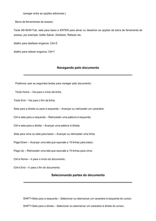 navegar entre as opções adicionais.)


 Barra de ferramentas de acesso:


Tecle Alt+Shift+Tab, seta para baixo e ENTER para ativar ou desativar as opções da barra de ferramenta de
acesso, por exemplo, botão Salvar, Desfazer, Refazer etc.


Atalho para desfazer enganos: Ctrl+Z


Atalho para refazer enganos: Ctl+Y




                                       Navegando pelo documento



 Podemos usar as seguintes teclas para navegar pelo documento:


 Tecla Home – Vai para o início da linha;


Tecla End – Vai para o fim da linha;


Seta para a direita ou para a esquerda – Avançar ou retroceder um caractere;


Ctrl e seta para a esquerda – Retroceder uma palavra à esquerda;


Ctrl e seta para a direita – Avançar uma palavra à direita;


Seta para cima ou seta para baixo – Avançar ou retroceder uma linha;


Page Down – Avançar uma tela que equivale a 15 linhas para baixo;


Page Up – Retroceder uma tela que equivale a 15 linhas para cima;


Ctrl e Home – Ir para o início do documento;


Ctrl e End – Ir para o fim do documento.

                                 Selecionando partes do documento




        SHIFT+Seta para a esquerda – Selecionar ou desmarcar um caractere à esquerda do cursor;

        SHIFT+Seta para a direita – Selecionar ou desmarcar um caractere à direita do cursor;
 