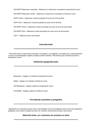 Ctrl+SHIFT+Seta para a esquerda – Selecionar ou desmarcar uma palavra à esquerda do cursor;

       Ctrl+SHIFT+Seta para a direita – Selecionar ou desmarcar uma palavra à direita do cursor;

       SHIFT+Home – Selecionar o texto da posição do cursor ao início da linha;

       SHIFT+End – Selecionar o texto da posição do cursor ao fim da linha;

       Ctrl+SHIFT+Home – Selecionar o texto da posição do cursor ao início do documento;

       Ctrl+SHIFT+End – Selecionar o texto da posição do cursor ao fim do documento;

       Ctrl+T – Selecionar todo o documento




                                             Inserindo texto



 Para inserir texto no documento (uma letra, uma palavra, um parágrafo, uma página etc.), basta posicionar
o cursor no local desejado e digitar os dados a serem inseridos. Vale lembrar que a inserção ocorrerá à
esquerda do cursor.

                                    Deletando (apagando) texto




       Backspace – Apagar um caractere à esquerda do cursor;


       Delete – Apagar um caractere à direita do cursor;


       Ctrl+Backspace – Apagar a palavra à esquerda do cursor;


       Ctrl+Delete – Apagar a palavra à direita do cursor.




                               Formatando caracteres e parágrafos



 Utilizaremos os comandos da guia “Início” para trabalhar com as formatações mais comuns de caracteres e
parágrafos, que incluem mudança de fonte, cor, tamanho, alinhamento de texto, entre outros.

                    Alterando fonte, cor e tamanho do caractere ou texto
 