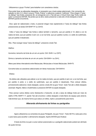 Utilizaremos o grupo “Fontes” para trabalhar com caracteres e textos.

Para poder fazer as alterações desejadas, é necessário que o texto esteja selecionado. (Ver comandos de
seleção no item 2.2.) Abra o arquivo “Parte_Pratica” e selecione a palavra “melhores”. Para chegar à "caixa
de diálogo" das fontes, pressione Alt, vá navegando com o Tab até que o Virtual Vision diga "fonte, botão de
ação" e pressione ENTER. Na janela que se abre, basta pressionar a seta até a fonte desejada e teclar
ENTER quando encontrá-la.


 Dica: após ter selecionado o texto, é possível chegar mais rapidamente à "caixa de diálogo" das fontes
pressionando as teclas Ctrl+SHIFT+F ou Ctrl+D.


 Volte à "caixa de diálogo" das fontes e altere também o tamanho, que por padrão é 12; altere a cor do
realce do texto, que por padrão é sem cor; a cor da fonte, que por padrão é preto; e o estilo de sublinhado,
que por padrão é desativado.


Obs.: Para navegar nessa "caixa de diálogo", pressione a tecla Tab.


Atalhos:


Aumenta o tamanho da fonte de um em um ponto: Ctrl+ Shift+> ou Ctrl+]


Diminui o tamanho da fonte de um em um ponto: Ctrl+Shift+< ou Ctrl+[


Altera para letras intercalando entre Maiúsculas, Minúsculas e Iniciais Maiúsculas: Shift+F3


Converte todos os caracteres selecionados em letras maiúsculas: Ctrl+Shift+A


 Efeitos:


 Os efeitos são utilizados para alterar a cor do realce do texto, que por padrão é sem cor; a cor da fonte, que
por padrão é preto; e o estilo de sublinhado, que por padrão é desativado. Para colocar efeitos,
primeiramente selecione o texto desejado, acione a tecla Alt na guia “Início”, tecle Tab até o efeito desejado
(exemplo: Negrito, Itálico e Sublinhado) e pressione ENTER na opção desejada.


 Para acionar outros efeitos como Sobrescrito e Subscrito, vá até a caixa de diálogo fonte por meio do
atalho CTRL+SHIFT+ F, aperte Tab até encontrar o efeito desejado e tecle Barra de espaço para ativá-lo.
Vale lembrar que, da mesma forma que coloco um efeito, repito o procedimento para tirá-lo.

                           Alterando alinhamento de linhas ou parágrafos




           Agora utilizaremos os comandos do grupo Parágrafo, da guia “Início”. Tecle Alt+F4 e seta para cima
e para baixo para escolher o alinhamento desejado. Aperte ENTER para finalizar.


           O texto da linha na qual o cursor estiver posicionado ou o parágrafo selecionado poderá ser alinhado
de quatro formas:
 