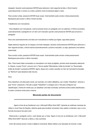 desejado. Quando você pressionar ENTER para adicionar o item seguinte da lista, o Word inserirá
automaticamente o número ou a letra, portanto você só precisará digitar o texto.


Para concluir a lista, pressione ENTER duas vezes. Você também pode concluir a lista pressionando
Backspace para excluir o último número da lista.


Trabalhando com marcadores:


 Para trabalhar com marcadores, você só precisa iniciar um parágrafo com um asterisco. O Word converterá
automaticamente o parágrafo em um item com marcador quando você pressionar ENTER para encerrar o
parágrafo.


Para criar automaticamente uma lista com marcadores à medida que digitar, siga estes passos:


Digite asterisco seguido de um espaço e do texto desejado. Quando você pressionar ENTER para adicionar o
item seguinte da lista, o Word inserirá automaticamente o próximo marcador, ou seja, aparecerá uma bolinha
preenchida.


Para concluir a lista, pressione ENTER duas vezes. Você também pode concluir a lista pressionando
Backspace para excluir o último marcador.


Obs.: Para inserir listas numeradas ou marcadores num texto já digitado, primeiro será necessário selecioná-
lo. Depois, na guia "Início", procure com o Tab as opções "Marcadores, botão de divisão" ou "Numeração,
botão de divisão" e pressione ENTER. Agora, desça com a seta e escolha um item de marcador/numeração
ou "Nenhum" para desativar este recurso.


Dica:


Para classificar uma lista após criá-la, por exemplo, em ordem alfabética, use o botão “Classificar”. (Acione a
guia "Início", pressione o Tab até a opção "Classificar" e navegue com o Tab para configurar sua
classificação.) Tenha em mente que, ao classificar uma lista numerada, somente os itens serão classificados.
A ordem numérica continuará a mesma.

                                    Movendo partes do documento




        Agora é hora de se familiarizar com o Microsoft Office Word 2007. Aprenda as melhores maneiras de
utilizar a nova Faixa de Opções, obtenha ajuda para localizar comandos mais usados e entenda o que o novo
formato de arquivo faz para você.


 Observando o parágrafo acima, você decide que a frase “Agora é hora de se familiarizar com o Microsoft
Office Word 2007” deve ser a última, e não a primeira.


 Você não precisa excluir a frase e digitá-la novamente. Basta realizar uma operação de recortar e colar:
 