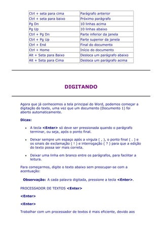 Ctrl + seta para cima         Parágrafo anterior
     Ctrl + seta para baixo        Próximo parágrafo
     Pg Dn                         10 linhas acima
     Pg Up                         10 linhas abaixo
     Ctrl + Pg Dn                  Parte inferior da janela
     Ctrl + Pg Up                  Parte superior da janela
     Ctrl + End                    Final do documento
     Ctrl + Home                   Início do documento
     Alt + Seta para Baixo         Desloca um parágrafo abaixo
     Alt + Seta para Cima          Desloca um parágrafo acima




                             DIGITANDO


Agora que já conhecemos a tela principal do Word, podemos começar a
digitação do texto, uma vez que um documento (Documento 1) foi
aberto automaticamente.

Dicas:

     A tecla <Enter> só deve ser pressionada quando o parágrafo
     terminar, ou seja, após o ponto final.

     Deixar sempre um espaço após a virgula ( , ), o ponto final ( . ) e
     os sinais de exclamação ( ! ) e interrogação ( ? ) para que a edição
     do texto possa ser mais correta.

     Deixar uma linha em branco entre os parágrafos, para facilitar a
     leitura.

Para começarmos, digite o texto abaixo sem preocupar-se com a
acentuação:

 Observação: A cada palavra digitada, pressione a tecla <Enter>.

PROCESSADOR DE TEXTOS <Enter>

<Enter>

<Enter>

Trabalhar com um processador de textos é mais eficiente, devido aos
 