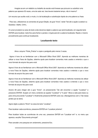 Imagine se em um relatório ou trabalho de escola você tivesse que procurar ou substituir uma
palavra que aparece 50 vezes, uma de cada vez. Isso levaria bastante tempo, não é mesmo?


Um recurso que auxilia você, e muito, é o de localização e substituição rápida de uma palavra ou frase.


 Para isso, utilizaremos os comandos do grupo Edição, da guia “Início”, teclar Tab até a opção Localizar ou
Substituir. Atalho: Crtl+L.


O cursor já estará na caixa de texto onde devemos digitar a palavra que será localizada, em seguida tecle
ENTER para localizar, tecle Esc para fechar a janela e vírgula para ler a palavra localizada. Repita o mesmo
procedimento para continuar localizando.

                                            Localizando texto




        Abra o arquivo “Parte_Pratica” e copie o parágrafo pelo menos 3 vezes.


 Agora é hora de se familiarizar com o Microsoft Office Word 2007. Aprenda as melhores maneiras de
utilizar a nova Faixa de Opções, obtenha ajuda para localizar comandos mais usados e entenda o que o
novo formato de arquivo faz para você.


Agora é hora de se familiarizar com o Microsoft Office Word 2007. Aprenda as melhores maneiras de utilizar
a nova Faixa de Opções, obtenha ajuda para localizar comandos mais usados e entenda o que o novo
formato de arquivo faz para você.


Agora é hora de se familiarizar com o Microsoft Office Word 2007. Aprenda as melhores maneiras de utilizar
a nova Faixa de Opções, obtenha ajuda para localizar comandos mais usados e entenda o que o novo
formato de arquivo faz para você.


Acione Alt para chegar até a guia "Início", vá pressionando Tab até encontrar a opção "Localizar" e
pressione ENTER. Surgirá um menu contendo as opções "Localizar" e "Ir para". Mova a seta para baixo ou
para cima procurando "Localizar" e finalmente pressione ENTER outra vez. (Navegaremos com o Tab nessa
janela que se abre).


Agora digite a palavra “Word” na caixa de texto “Localizar”.


Para localizar cada ocorrência, pressione ENTER em “Localizar próxima”.


Para localizar todas as ocorrências de uma vez, pressione ENTER em "Localizar em" e, no menu que
aparece, escolha "Documento principal".


Para cancelar uma pesquisa em andamento, pressione Esc.
 