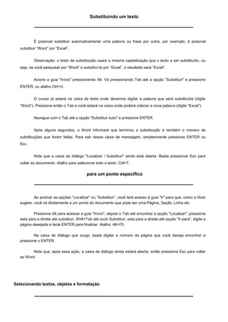 Substituindo um texto




           É possível substituir automaticamente uma palavra ou frase por outra, por exemplo, é possível
   substituir “Word” por “Excel”.


           Observação: o texto de substituição usará a mesma capitalização que o texto a ser substituído, ou
   seja, se você pesquisar por “Word” e substituí-lo por “Excel”, o resultado será “Excel”.


           Acione a guia "Início" pressionando Alt. Vá pressionando Tab até a opção "Substituir" e pressione
   ENTER, ou atalho Ctrl+U.


           O cursor já estará na caixa de texto onde devemos digitar a palavra que será substituída (digite
   “Word”). Pressione então o Tab e você estará na caixa onde poderá colocar a nova palavra (digite “Excel”).


           Navegue com o Tab até a opção "Substituir tudo" e pressione ENTER.


           Após alguns segundos, o Word informará que terminou a substituição e também o número de
   substituições que foram feitas. Para sair dessa caixa de mensagem, simplesmente pressione ENTER ou
   Esc.


           Note que a caixa de diálogo "Localizar / Substituir" ainda está aberta. Basta pressionar Esc para
   voltar ao documento. Atalho para selecionar todo o texto: Crtl+T.

                                             para um ponto específico




           Ao acionar as opções “Localizar” ou “Substituir”, você terá acesso à guia "Ir" para que, como o título
   sugere, você vá diretamente a um ponto do documento que pode ser uma Página, Seção, Linha etc.

           Pressione Alt para acessar a guia "Início", depois o Tab até encontrar a opção "Localizar", pressione
   seta para a direita até substituir, Shift+Tab até ouvir Substituir, seta para a direita até opção "Ir para", digite a
   página desejada e tecle ENTER para finalizar. Atalho: Alt+F5.

           Na caixa de diálogo que surge, basta digitar o número da página que você deseja encontrar e
   pressione o ENTER.

          Note que, após essa ação, a caixa de diálogo ainda estará aberta, então pressione Esc para voltar
   ao Word.




Selecionando textos, objetos e formatação
 