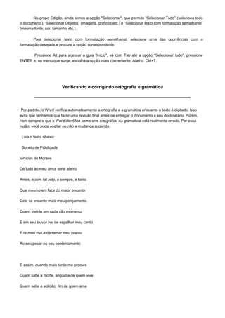 No grupo Edição, ainda temos a opção "Selecionar", que permite “Selecionar Tudo” (seleciona todo
o documento), “Selecionar Objetos” (imagens, gráficos etc.) e “Selecionar texto com formatação semelhante”
(mesma fonte, cor, tamanho etc.).

       Para selecionar texto com formatação semelhante, selecione uma das ocorrências com a
formatação desejada e procure a opção correspondente.

      Pressione Alt para acessar a guia "Início", vá com Tab até a opção "Selecionar tudo", pressione
ENTER e, no menu que surge, escolha a opção mais conveniente. Atalho: Ctrl+T.




                         Verificando e corrigindo ortografia e gramática



Por padrão, o Word verifica automaticamente a ortografia e a gramática enquanto o texto é digitado. Isso
evita que tenhamos que fazer uma revisão final antes de entregar o documento a seu destinatário. Porém,
nem sempre o que o Word identifica como erro ortográfico ou gramatical está realmente errado. Por essa
razão, você pode aceitar ou não a mudança sugerida.

 Leia o texto abaixo:

 Soneto de Fidelidade

Vinicius de Moraes

De tudo ao meu amor serei atento

Antes, e com tal zelo, e sempre, e tanto

Que mesmo em face do maior encanto

Dele se encante mais meu pençamento.

Quero vivê-lo em cada vão momento

E em seu louvor hei de espalhar meu canto

E rir meu riso e derramar meu pranto

Ao seu pesar ou seu contentamento




E assim, quando mais tarde me procure

Quem sabe a morte, angústia de quem vive

Quem sabe a solidão, fim de quem ama
 