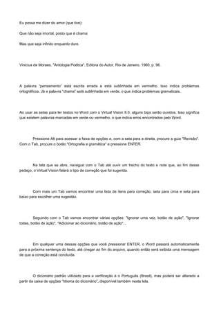 Eu possa me dizer do amor (que tive):

Que não seja imortal, posto que é chama

Mas que seja infinito enquanto dure.




Vinicius de Moraes, "Antologia Poética", Editora do Autor, Rio de Janeiro, 1960, p. 96.




A palavra “pensamento” está escrita errada e está sublinhada em vermelho. Isso indica problemas
ortográficos. Já a palavra “chama” está sublinhada em verde, o que indica problemas gramaticais.




Ao usar as setas para ler textos no Word com o Virtual Vision 6.0, alguns bips serão ouvidos. Isso significa
que existem palavras marcadas em verde ou vermelho, o que indica erros encontrados pelo Word.




       Pressione Alt para acessar a faixa de opções e, com a seta para a direita, procure a guia "Revisão".
Com o Tab, procure o botão "Ortografia e gramática" e pressione ENTER.




       Na tela que se abre, navegue com o Tab até ouvir um trecho do texto e note que, ao fim desse
pedaço, o Virtual Vision falará o tipo de correção que foi sugerida.




        Com mais um Tab vamos encontrar uma lista de itens para correção, seta para cima e seta para
baixo para escolher uma sugestão.




        Seguindo com o Tab vamos encontrar várias opções: "Ignorar uma vez, botão de ação", "Ignorar
todas, botão de ação", "Adicionar ao dicionário, botão de ação"...




        Em qualquer uma dessas opções que você pressionar ENTER, o Word passará automaticamente
para a próxima sentença do texto, até chegar ao fim do arquivo, quando então será exibida uma mensagem
de que a correção está concluída.




         O dicionário padrão utilizado para a verificação é o Português (Brasil), mas poderá ser alterado a
partir da caixa de opções “Idioma do dicionário”, disponível também nesta tela.
 
