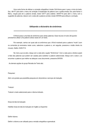 Uma outra forma de efetuar a correção ortográfica é teclar Ctrl+Home para ir para o início do texto,
Esc, Alt+F7 para abrir o menu de correção e localização da palavra com a grafia errada, Esc para fechar o
Menu, vírgula para ler a palavra errada, teclar Ctrl+7 para soletrar, Shift+F10 para abrir o menu com a
sugestão de palavras, descer com a seta até a palavra correta e teclar ENTER para efetuar a correção.




                                 Utilizando o dicionário de sinônimos



       O Word possui uma lista de sinônimos para várias palavras. Esse recurso é muito útil quando
precisamos utilizar uma palavra várias vezes em um texto.


        Por exemplo, vamos ver quais são os sinônimos que o Word mostrará para a palavra “muito” (com
os comandos já ensinados neste curso, selecione a palavra e, em seguida, pressione o botão direito do
mouse). Atalho: Shift+F10.


        No menu que se abre, desça com a seta até a opção "Sinônimos". Com a seta para a direita surgirá
a lista das palavras que podem ser usadas para substituir a palavra selecionada. Desça com a seta e, ao
encontrar a palavra que melhor se adequar a seu documento, pressione ENTER.


 As demais opções do grupo Revisão de Texto são:




Pesquisar:


Abrir uma janela que possibilita pesquisa em dicionários e serviços de tradução.




Traduzir:


Traduzir o texto selecionado para o idioma indicado.




Dicas de tela de tradução:


Habilitar dicas de tela de tradução em Inglês ou Espanhol.




Definir idioma:


Definir o idioma a ser utilizado para a revisão ortográfica e gramatical.
 