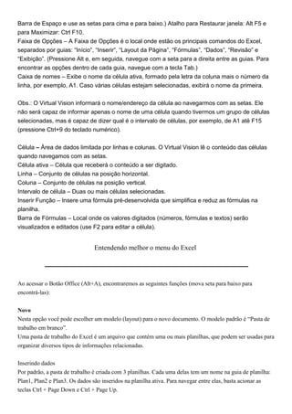 Barra de Espaço e use as setas para cima e para baixo.) Atalho para Restaurar janela: Alt F5 e
para Maximizar: Ctrl F10.
Faixa de Opções – A Faixa de Opções é o local onde estão os principais comandos do Excel,
separados por guias: “Início”, “Inserir”, “Layout da Página”, “Fórmulas”, “Dados”, “Revisão” e
“Exibição”. (Pressione Alt e, em seguida, navegue com a seta para a direita entre as guias. Para
encontrar as opções dentro de cada guia, navegue com a tecla Tab.)
Caixa de nomes – Exibe o nome da célula ativa, formado pela letra da coluna mais o número da
linha, por exemplo, A1. Caso várias células estejam selecionadas, exibirá o nome da primeira.


Obs.: O Virtual Vision informará o nome/endereço da célula ao navegarmos com as setas. Ele
não será capaz de informar apenas o nome de uma célula quando tivermos um grupo de células
selecionadas, mas é capaz de dizer qual é o intervalo de células, por exemplo, de A1 até F15
(pressione Ctrl+9 do teclado numérico).


Célula – Área de dados limitada por linhas e colunas. O Virtual Vision lê o conteúdo das células
quando navegamos com as setas.
Célula ativa – Célula que receberá o conteúdo a ser digitado.
Linha – Conjunto de células na posição horizontal.
Coluna – Conjunto de células na posição vertical.
Intervalo de célula – Duas ou mais células selecionadas.
Inserir Função – Insere uma fórmula pré-desenvolvida que simplifica e reduz as fórmulas na
planilha.
Barra de Fórmulas – Local onde os valores digitados (números, fórmulas e textos) serão
visualizados e editados (use F2 para editar a célula).


                                Entendendo melhor o menu do Excel




Ao acessar o Botão Office (Alt+A), encontraremos as seguintes funções (mova seta para baixo para
encontrá-las):


Novo
Nesta opção você pode escolher um modelo (layout) para o novo documento. O modelo padrão é “Pasta de
trabalho em branco”.
Uma pasta de trabalho do Excel é um arquivo que contém uma ou mais planilhas, que podem ser usadas para
organizar diversos tipos de informações relacionadas.


Inserindo dados
Por padrão, a pasta de trabalho é criada com 3 planilhas. Cada uma delas tem um nome na guia de planilha:
Plan1, Plan2 e Plan3. Os dados são inseridos na planilha ativa. Para navegar entre elas, basta acionar as
teclas Ctrl + Page Down e Ctrl + Page Up.
 