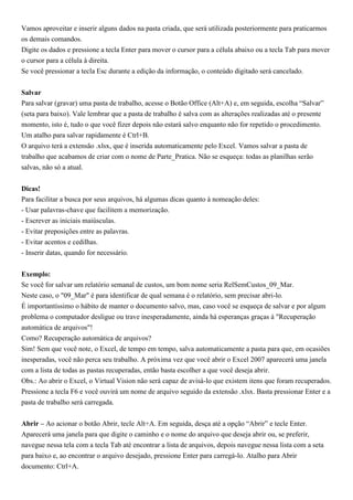 Vamos aproveitar e inserir alguns dados na pasta criada, que será utilizada posteriormente para praticarmos
os demais comandos.
Digite os dados e pressione a tecla Enter para mover o cursor para a célula abaixo ou a tecla Tab para mover
o cursor para a célula à direita.
Se você pressionar a tecla Esc durante a edição da informação, o conteúdo digitado será cancelado.


Salvar
Para salvar (gravar) uma pasta de trabalho, acesse o Botão Office (Alt+A) e, em seguida, escolha “Salvar”
(seta para baixo). Vale lembrar que a pasta de trabalho é salva com as alterações realizadas até o presente
momento, isto é, tudo o que você fizer depois não estará salvo enquanto não for repetido o procedimento.
Um atalho para salvar rapidamente é Ctrl+B.
O arquivo terá a extensão .xlsx, que é inserida automaticamente pelo Excel. Vamos salvar a pasta de
trabalho que acabamos de criar com o nome de Parte_Pratica. Não se esqueça: todas as planilhas serão
salvas, não só a atual.


Dicas!
Para facilitar a busca por seus arquivos, há algumas dicas quanto à nomeação deles:
- Usar palavras-chave que facilitem a memorização.
- Escrever as iniciais maiúsculas.
- Evitar preposições entre as palavras.
- Evitar acentos e cedilhas.
- Inserir datas, quando for necessário.


Exemplo:
Se você for salvar um relatório semanal de custos, um bom nome seria RelSemCustos_09_Mar.
Neste caso, o "09_Mar" é para identificar de qual semana é o relatório, sem precisar abri-lo.
É importantíssimo o hábito de manter o documento salvo, mas, caso você se esqueça de salvar e por algum
problema o computador desligue ou trave inesperadamente, ainda há esperanças graças à "Recuperação
automática de arquivos"!
Como? Recuperação automática de arquivos?
Sim! Sem que você note, o Excel, de tempo em tempo, salva automaticamente a pasta para que, em ocasiões
inesperadas, você não perca seu trabalho. A próxima vez que você abrir o Excel 2007 aparecerá uma janela
com a lista de todas as pastas recuperadas, então basta escolher a que você deseja abrir.
Obs.: Ao abrir o Excel, o Virtual Vision não será capaz de avisá-lo que existem itens que foram recuperados.
Pressione a tecla F6 e você ouvirá um nome de arquivo seguido da extensão .xlsx. Basta pressionar Enter e a
pasta de trabalho será carregada.


Abrir – Ao acionar o botão Abrir, tecle Alt+A. Em seguida, desça até a opção “Abrir” e tecle Enter.
Aparecerá uma janela para que digite o caminho e o nome do arquivo que deseja abrir ou, se preferir,
navegue nessa tela com a tecla Tab até encontrar a lista de arquivos, depois navegue nessa lista com a seta
para baixo e, ao encontrar o arquivo desejado, pressione Enter para carregá-lo. Atalho para Abrir
documento: Ctrl+A.
 