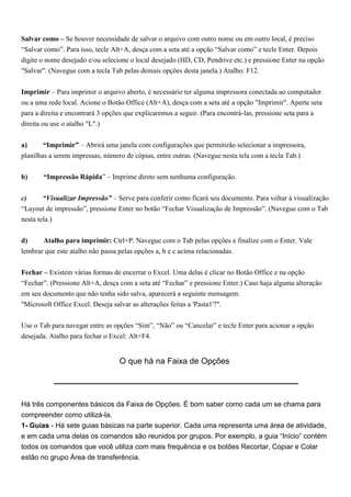 Salvar como – Se houver necessidade de salvar o arquivo com outro nome ou em outro local, é preciso
“Salvar como”. Para isso, tecle Alt+A, desça com a seta até a opção “Salvar como” e tecle Enter. Depois
digite o nome desejado e/ou selecione o local desejado (HD, CD, Pendrive etc.) e pressione Enter na opção
"Salvar". (Navegue com a tecla Tab pelas demais opções desta janela.) Atalho: F12.


Imprimir – Para imprimir o arquivo aberto, é necessário ter alguma impressora conectada ao computador
ou a uma rede local. Acione o Botão Office (Alt+A), desça com a seta até a opção "Imprimir". Aperte seta
para a direita e encontrará 3 opções que explicaremos a seguir. (Para encontrá-las, pressione seta para a
direita ou use o atalho "L".)


a)      “Imprimir” – Abrirá uma janela com configurações que permitirão selecionar a impressora,
planilhas a serem impressas, número de cópias, entre outras. (Navegue nesta tela com a tecla Tab.)


b)     “Impressão Rápida” – Imprime direto sem nenhuma configuração.


c)      “Visualizar Impressão” – Serve para conferir como ficará seu documento. Para voltar à visualização
“Layout de impressão”, pressione Enter no botão “Fechar Visualização de Impressão”. (Navegue com o Tab
nesta tela.)


d)     Atalho para imprimir: Ctrl+P. Navegue com o Tab pelas opções e finalize com o Enter. Vale
lembrar que este atalho não passa pelas opções a, b e c acima relacionadas.


Fechar – Existem várias formas de encerrar o Excel. Uma delas é clicar no Botão Office e na opção
“Fechar”. (Pressione Alt+A, desça com a seta até “Fechar” e pressione Enter.) Caso haja alguma alteração
em seu documento que não tenha sido salva, aparecerá a seguinte mensagem:
"Microsoft Office Excel. Deseja salvar as alterações feitas a 'Pasta1'?".


Use o Tab para navegar entre as opções “Sim”, “Não” ou “Cancelar” e tecle Enter para acionar a opção
desejada. Atalho para fechar o Excel: Alt+F4.


                                  O que há na Faixa de Opções




Há três componentes básicos da Faixa de Opções. É bom saber como cada um se chama para
compreender como utilizá-la.
1- Guias - Há sete guias básicas na parte superior. Cada uma representa uma área de atividade,
e em cada uma delas os comandos são reunidos por grupos. Por exemplo, a guia “Início” contém
todos os comandos que você utiliza com mais frequência e os botões Recortar, Copiar e Colar
estão no grupo Área de transferência.
 