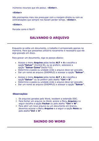 inúmeros recursos que ele possui. <Enter>.

<Enter>

Não precisamos mais nos preocupar com a margem direita ou com as
centralizações que sempre nos faziam perder tempo. <Enter>.

<Enter>.

Percebe como é fácil?!



                 SALVANDO O ARQUIVO


Enquanto se edita um documento, o trabalho é armazenado apenas na
memória. Para que possamos utilizá-lo novamente é necessário que ele
seja gravado em disco.

Para gravar um documento, siga os passos abaixo:

     Acesse o menu Arquivo pelas teclas ALT + A e escolha a
     opção"Salvar" (Control B), ou se preferir, selecione a
     opção "Salvar Como"(tecla F12).
     Determine a pasta ou unidade onde o arquivo deve ser gravado.
     Dar um nome ao arquivo (EXEMPLO) e acessar a opção "Salvar".

     Acesse o menu Arquivo pelas teclas ALT + A e escolha a
     opção"Salvar" ou se preferir pelo atalho "Ctrl + B".
     Determine a pasta ou unidade onde o arquivo deve ser gravado.
     Dar um nome ao arquivo (EXEMPLO) e acessar a opção "Salvar".



Observações:

   1. Os arquivos gerados pelo Word, recebem a extensão DOC.
   2. Para fechar um arquivo no Word, acione o Menu Arquivo e a
      seguir escolha a opção Fechar ou pelo atalho "Ctrl + W".
   3. Para abrir um novo arquivo ou um documento em branco,
      devemos acionar o Menu Arquivo e a seguir a opção Novo ou
      pelo atalho"Ctrl + O".




                    SAINDO DO WORD
 