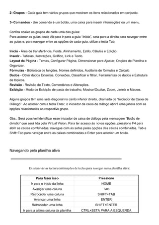 2- Grupos - Cada guia tem vários grupos que mostram os itens relacionados em conjunto.


3- Comandos - Um comando é um botão, uma caixa para inserir informações ou um menu.


Confira abaixo os grupos de cada uma das guias:
Para acionar as guias, tecle Alt para ir para a guia “Início”, seta para a direita para navegar entre
as guias e, para navegar entre as opções de cada guia, utilize a tecla Tab.


Início - Área de transferência, Fonte, Alinhamento, Estilo, Células e Edição.
Inserir - Tabelas, Ilustrações, Gráfico, Link e Texto.
Layout da Página - Temas, Configurar Página, Dimensionar para Ajustar, Opções de Planilha e
Organizar.
Fórmulas - Biblioteca de funções, Nomes definidos, Auditoria de fórmulas e Cálculo.
Dados - Obter dados Externos, Conexões, Classificar e filtrar, Ferramentas de dados e Estrutura
de tópicos.
Revisão - Revisão de Texto, Comentários e Alterações.
Exibição - Modo de Exibição de pasta de trabalho, Mostrar/Ocultar, Zoom, Janela e Macros.


Alguns grupos têm uma seta diagonal no canto inferior direito, chamada de “Iniciador de Caixa de
Diálogo”. Ao acionar com a tecla Enter, o iniciador da caixa de diálogo abrirá uma janela com as
opções relacionadas ao respectivo grupo.


Obs.: Será possível identificar esse iniciador de caixa de diálogo pela mensagem “Botão de
divisão” que será lida pelo Virtual Vision. Para ter acesso às novas opções, pressione F4 para
abrir as caixas combinadas, navegue com as setas pelas opções das caixas combinadas, Tab e
Shift+Tab para navegar entre as caixas combinadas e Enter para acionar um botão.




Navegando pela planilha ativa



              Existem várias teclas/combinações de teclas para navegar numa planilha ativa:


                   Para fazer isso                                 Pressione
               Ir para o início da linha                             HOME
                Avançar uma coluna                                    TAB
               Retroceder uma coluna                              SHIFT+TAB
                 Avançar uma linha                                  ENTER
                Retroceder uma linha                            SHIFT+ENTER
         Ir para a última coluna da planilha         CTRL+SETA PARA A ESQUERDA
 