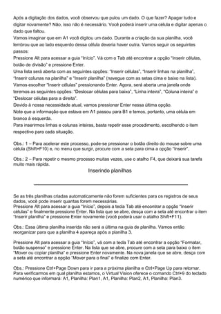 Após a digitação dos dados, você observou que pulou um dado. O que fazer? Apagar tudo e
digitar novamente? Não, isso não é necessário. Você poderá inserir uma célula e digitar apenas o
dado que faltou.
Vamos imaginar que em A1 você digitou um dado. Durante a criação da sua planilha, você
lembrou que ao lado esquerdo dessa célula deveria haver outra. Vamos seguir os seguintes
passos:
Pressione Alt para acessar a guia “Início”. Vá com o Tab até encontrar a opção “Inserir células,
botão de divisão” e pressione Enter.
Uma lista será aberta com as seguintes opções: “Inserir células”, “Inserir linhas na planilha”,
“Inserir colunas na planilha” e “Inserir planilha” (navegue com as setas cima e baixo na lista).
Vamos escolher “Inserir células” pressionando Enter. Agora, será aberta uma janela onde
teremos as seguintes opções: “Deslocar células para baixo”, “Linha inteira”, “Coluna inteira” e
“Deslocar células para a direita”.
Devido à nossa necessidade atual, vamos pressionar Enter nessa última opção.
Note que a informação que estava em A1 passou para B1 e temos, portanto, uma célula em
branco à esquerda.
Para inserirmos linhas e colunas inteiras, basta repetir esse procedimento, escolhendo o item
respectivo para cada situação.

Obs.: 1 – Para acelerar este processo, pode-se pressionar o botão direito do mouse sobre uma
célula (Shift+F10) e, no menu que surgir, procure com a seta para cima a opção “Inserir”.

Obs.: 2 – Para repetir o mesmo processo muitas vezes, use o atalho F4, que deixará sua tarefa
muito mais rápida.
                                      Inserindo planilhas



Se as três planilhas criadas automaticamente não forem suficientes para os registros de seus
dados, você pode inserir quantas forem necessárias.
Pressione Alt para acessar a guia “Início”, depois a tecla Tab até encontrar a opção “Inserir
células” e finalmente pressione Enter. Na lista que se abre, desça com a seta até encontrar o item
“Inserir planilha” e pressione Enter novamente (você poderá usar o atalho Shift+F11).

Obs.: Essa última planilha inserida não será a última na guia de planilha. Vamos então
reorganizar para que a planilha 4 apareça após a planilha 3.

Pressione Alt para acessar a guia “Início”, vá com a tecla Tab até encontrar a opção “Formatar,
botão suspenso” e pressione Enter. Na lista que se abre, procure com a seta para baixo o item
“Mover ou copiar planilha” e pressione Enter novamente. Na nova janela que se abre, desça com
a seta até encontrar a opção “Mover para o final” e finalize com Enter.

Obs.: Pressione Ctrl+Page Down para ir para a próxima planilha e Ctrl+Page Up para retornar.
Para verificarmos em qual planilha estamos, o Virtual Vision oferece o comando Ctrl+9 do teclado
numérico que informará: A1, Planilha: Plan1, A1, Planilha: Plan2, A1, Planilha: Plan3.
 