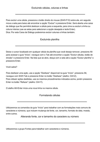 Excluindo células, colunas e linhas




Para excluir uma célula, pressione o botão direito do mouse (Shift+F10) sobre ela, em seguida
mova a seta para baixo até encontrar a opção “Excluir” e pressione Enter. Será aberta uma caixa
de diálogo que lhe permitirá deslocar a célula para a esquerda, para cima ou excluir a linha ou
coluna inteiras (use as setas para selecionar a opção desejada e tecle Enter).
Dica: Por esta Caixa de Diálogo poderemos excluir colunas e linhas também.


                                      Excluindo planilha




Deixe o cursor localizado em qualquer célula da planilha que você deseja remover, pressione Alt
para acessar a guia “Início”, navegue com o Tab até encontrar a opção “Excluir células, botão de
divisão” e pressione Enter. Na lista que se abre, desça com a seta até a opção “Excluir planilha” e
pressione Enter.


Você sabia?


Para desfazer uma ação, use a opção “Desfazer” disponível na guia “Início”: pressione Alt,
navegue com Shift+Tab e pressione Enter no botão “Desfazer” (atalho: Ctrl+Z).
Para refazer ações desfeitas, use os mesmos procedimentos indicados acima, porém pressione
Enter no botão “Refazer” (atalho: Ctrl+Y).

O atalho Alt+Enter inicia uma nova linha na mesma célula.


                                     Formatando células




Utilizaremos os comandos da guia “Início” para trabalhar com as formatações mais comuns de
caracteres e números, que incluem mudança de fonte, cor, tamanho, formato de data, moeda,
entre outros.
                Alterando fonte, cor e tamanho do caractere ou número




Utilizaremos o grupo Fontes para trabalhar com caracteres e números.
 