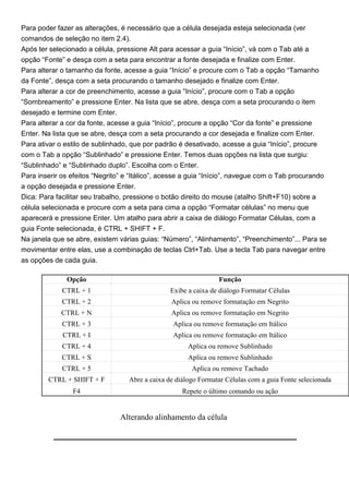 Para poder fazer as alterações, é necessário que a célula desejada esteja selecionada (ver
comandos de seleção no item 2.4).
Após ter selecionado a célula, pressione Alt para acessar a guia “Início”, vá com o Tab até a
opção “Fonte” e desça com a seta para encontrar a fonte desejada e finalize com Enter.
Para alterar o tamanho da fonte, acesse a guia “Início” e procure com o Tab a opção “Tamanho
da Fonte”, desça com a seta procurando o tamanho desejado e finalize com Enter.
Para alterar a cor de preenchimento, acesse a guia “Início”, procure com o Tab a opção
“Sombreamento” e pressione Enter. Na lista que se abre, desça com a seta procurando o item
desejado e termine com Enter.
Para alterar a cor da fonte, acesse a guia “Início”, procure a opção “Cor da fonte” e pressione
Enter. Na lista que se abre, desça com a seta procurando a cor desejada e finalize com Enter.
Para ativar o estilo de sublinhado, que por padrão é desativado, acesse a guia “Início”, procure
com o Tab a opção “Sublinhado” e pressione Enter. Temos duas opções na lista que surgiu:
“Sublinhado” e “Sublinhado duplo”. Escolha com o Enter.
Para inserir os efeitos “Negrito” e “Itálico”, acesse a guia “Início”, navegue com o Tab procurando
a opção desejada e pressione Enter.
Dica: Para facilitar seu trabalho, pressione o botão direito do mouse (atalho Shift+F10) sobre a
célula selecionada e procure com a seta para cima a opção “Formatar células” no menu que
aparecerá e pressione Enter. Um atalho para abrir a caixa de diálogo Formatar Células, com a
guia Fonte selecionada, é CTRL + SHIFT + F.
Na janela que se abre, existem várias guias: “Número”, “Alinhamento”, “Preenchimento”... Para se
movimentar entre elas, use a combinação de teclas Ctrl+Tab. Use a tecla Tab para navegar entre
as opções de cada guia.

              Opção                                              Função
             CTRL + 1                            Exibe a caixa de diálogo Formatar Células
             CTRL + 2                            Aplica ou remove formatação em Negrito
             CTRL + N                            Aplica ou remove formatação em Negrito
             CTRL + 3                             Aplica ou remove formatação em Itálico
             CTRL + I                             Aplica ou remove formatação em Itálico
             CTRL + 4                                  Aplica ou remove Sublinhado
             CTRL + S                                  Aplica ou remove Sublinhado
             CTRL + 5                                   Aplica ou remove Tachado
        CTRL + SHIFT + F           Abre a caixa de diálogo Formatar Células com a guia Fonte selecionada
                F4                                   Repete o último comando ou ação


                                Alterando alinhamento da célula
 