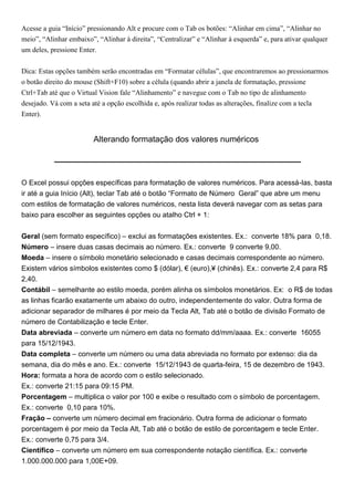 Acesse a guia “Início” pressionando Alt e procure com o Tab os botões: “Alinhar em cima”, “Alinhar no
meio”, “Alinhar embaixo”, “Alinhar à direita”, “Centralizar” e “Alinhar à esquerda” e, para ativar qualquer
um deles, pressione Enter.


Dica: Estas opções também serão encontradas em “Formatar células”, que encontraremos ao pressionarmos
o botão direito do mouse (Shift+F10) sobre a célula (quando abrir a janela de formatação, pressione
Ctrl+Tab até que o Virtual Vision fale “Alinhamento” e navegue com o Tab no tipo de alinhamento
desejado. Vá com a seta até a opção escolhida e, após realizar todas as alterações, finalize com a tecla
Enter).


                         Alterando formatação dos valores numéricos




O Excel possui opções específicas para formatação de valores numéricos. Para acessá-las, basta
ir até a guia Início (Alt), teclar Tab até o botão “Formato de Número Geral” que abre um menu
com estilos de formatação de valores numéricos, nesta lista deverá navegar com as setas para
baixo para escolher as seguintes opções ou atalho Ctrl + 1:


Geral (sem formato específico) – exclui as formatações existentes. Ex.: converte 18% para 0,18.
Número – insere duas casas decimais ao número. Ex.: converte 9 converte 9,00.
Moeda – insere o símbolo monetário selecionado e casas decimais correspondente ao número.
Existem vários símbolos existentes como $ (dólar), € (euro),¥ (chinês). Ex.: converte 2,4 para R$
2,40.
Contábil – semelhante ao estilo moeda, porém alinha os símbolos monetários. Ex: o R$ de todas
as linhas ficarão exatamente um abaixo do outro, independentemente do valor. Outra forma de
adicionar separador de milhares é por meio da Tecla Alt, Tab até o botão de divisão Formato de
número de Contabilização e tecle Enter.
Data abreviada – converte um número em data no formato dd/mm/aaaa. Ex.: converte 16055
para 15/12/1943.
Data completa – converte um número ou uma data abreviada no formato por extenso: dia da
semana, dia do mês e ano. Ex.: converte 15/12/1943 de quarta-feira, 15 de dezembro de 1943.
Hora: formata a hora de acordo com o estilo selecionado.
Ex.: converte 21:15 para 09:15 PM.
Porcentagem – multiplica o valor por 100 e exibe o resultado com o símbolo de porcentagem.
Ex.: converte 0,10 para 10%.
Fração – converte um número decimal em fracionário. Outra forma de adicionar o formato
porcentagem é por meio da Tecla Alt, Tab até o botão de estilo de porcentagem e tecle Enter.
Ex.: converte 0,75 para 3/4.
Científico – converte um número em sua correspondente notação científica. Ex.: converte
1.000.000.000 para 1,00E+09.
 