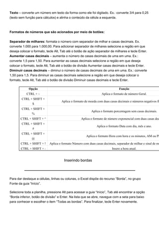 Texto – converte um número em texto da forma como ele foi digitado. Ex.: converte 3/4 para 0,25
(texto sem função para cálculos) e alinha o conteúdo da célula a esquerda.



Formatos de números que são acionados por meio de botões:


Separador de milhares: formata o número com separador de milhar e casas decimais. Ex.
converte 1.000 para 1.000,00. Para adicionar separador de milhares selecione a região em que
deseja colocar o formato, tecle Alt, Tab até o botão de ação separador de milhares e tecle Enter.
Aumentar casas decimais – aumenta o número de casas decimais de uma em uma. Ex.:
converte 1,5 para 1,50. Para aumentar as casas decimais selecione a região em que deseja
colocar o formato, tecle Alt, Tab até o botão de divisão Aumentar casas decimais e tecle Enter.
Diminuir casas decimais – diminui o número de casas decimais de uma em uma. Ex.: converte
1,50 para 1,5. Para diminuir as casas decimais selecione a região em que deseja colocar o
formato, tecle Alt, Tab até o botão de divisão Diminuir casas decimais e tecle Enter.

             Opção                                                             Função
            CTRL + ~                                              Aplica o formato de número Geral.
        CTRL + SHIFT +
                                    Aplica o formato de moeda com duas casas decimais e números negativos fi
                $
        CTRL + SHIFT +
                                                          Aplica o formato porcentagem sem casas decimais.
              %
       CTRL + SHIFT + ^                            Aplica o formato de número exponencial com duas casas dec
        CTRL + SHIFT +
                                                              Aplica o formato Data com dia, mês e ano.
              #
        CTRL + SHIFT +
                                                       Aplica o formato Hora com hora e os minutos, AM ou PM
              @
       CTRL + SHIFT + !     Aplica o formato Número com duas casas decimais, separador de milhar e sinal de me
       CTRL + SHIFT + :                                                   Insere a hora atual.


                                      Inserindo bordas



Para dar destaque a células, linhas ou colunas, o Excel dispõe do recurso “Borda”, no grupo
Fonte da guia “Início”.

Selecione toda a planilha, pressione Alt para acessar a guia “Início”, Tab até encontrar a opção
“Borda inferior, botão de divisão” e Enter. Na lista que se abre, navegue com a seta para baixo
para conhecer e escolher o item “Todas as bordas”. Para finalizar, tecle Enter novamente.
 