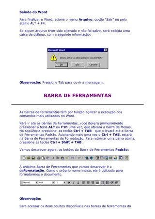 Saindo do Word

Para finalizar o Word, acione o menu Arquivo, opção "Sair" ou pelo
atalho ALT + F4.

Se algum arquivo tiver sido alterado e não foi salvo, será exibida uma
caixa de diálogo, com a seguinte informação:




Observação: Pressione Tab para ouvir a mensagem.



               BARRA DE FERRAMENTAS


As barras de ferramentas têm por função agilizar a execução dos
comandos mais utilizados no Word.

Para ir até as Barras de Ferramentas, você deverá primeiramente
pressionar a tecla ALT ou F10 uma vez, que ativará a Barra de Menus.
Na seqüência pressione as teclas Ctrl + TAB que o levará até a Barra
de Ferramentas Padrão. Acionando mais uma vez o Ctrl + TAB, estará
na Barra de Ferramentas de Formatação. Para retornar uma barra acima,
pressione as teclas Ctrl + Shift + TAB.

Vamos descrever agora, os botões da Barra de Ferramentas Padrão:




A próxima Barra de Ferramentas que vamos descrever é a
deFormatação. Como o próprio nome indica, ela é utilizada para
formatarmos o documento.




Observação:

Para acessar os itens ocultos disponíveis nas barras de ferramentas do
 