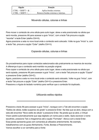 Opção                             Função
       CTRL + SHIFT + &                Aplica bordas externas.
       CTRL + SHIFT + _            Remove bordas externas e internas.


                            Movendo células, colunas e linhas




Para mover o conteúdo de uma célula para outro lugar, deixe a seta posicionada na célula que
será movida, pressione Alt para acessar a guia “Início”, com a tecla Tab procure a opção
“recortar” e tecle Enter (atalho Ctrl+X).
Agora posicione a seta no novo local onde o conteúdo será colocado. Volte na guia “Início” e, com
a tecla Tab, procure a opção “Colar” (atalho Ctrl+V).


                            Copiando células, colunas e linhas




Os procedimentos para copiar conteúdos selecionados são praticamente os mesmos de recortar.
A diferença é que o conteúdo será mantido na posição original.
Para copiar o conteúdo de uma célula para outro lugar, deixe a seta posicionada na célula que
será copiada, pressione Alt para acessar a guia “Início”, com a tecla Tab procure a opção “Copiar”
e pressione Enter (atalho Ctrl+C).
Agora, posicione a seta no novo local onde o conteúdo será colocado. Volte na guia “Início”, com
a tecla Tab procure a opção “Colar” (atalho Ctrl+V) e pressione Enter.
Pressione a vírgula do teclado numérico para verificar que o conteúdo foi duplicado.




                                  Utilizando estilos rápidos




Pressione a tecla Alt para acessar a guia “Início”, navegue com o Tab até encontrar a opção
“Estilos de célula, botão suspenso de grade” e pressione Enter. Na lista que se abre, desça com a
seta até encontrar “Novo estilo de célula” e pressione Enter. Na janela que se abre, o Virtual
Vision pedirá automaticamente que seja digitado um nome para o estilo. Após escrever o nome
escolhido, pressione Tab e chegaremos até a opção “Formatar”. Abra-a com a tecla Enter.
Essa janela apresenta guias com comandos já utilizados anteriormente. No exemplo,
trabalharemos com as guias Alinhamento, Fonte, Bordas e Preenchimento.
Vamos escolher a cor vermelha para a fonte:
 