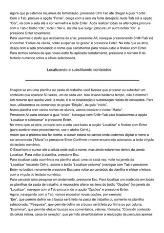 Agora que já estamos na janela de formatação, pressione Ctrl+Tab até chegar à guia “Fonte”.
Com o Tab, procure a opção “Fonte”, desça com a seta na fonte desejada, tecle Tab até a opção
“Cor”, vá com a seta até a cor vermelha e tecle Enter. Após realizar todas as alterações,procure
com o Tab o botão “Ok”, tecle Enter e, na tela que surgir, procure um outro botão “Ok” e
pressione Enter novamente.
Para usarmos o estilo que acabamos de criar, pressione Alt, navegue pressionando Shift+Tab até
encontrar “Estilos de célula, botão suspenso de grade” e pressione Enter. Na lista que se abre,
desça com a seta procurando o nome que escolhemos para nosso estilo e finalize com Enter.
Para termos certeza de que nosso estilo foi aplicado corretamente, pressione o número 8 do
teclado numérico sobre a célula selecionada.


                         Localizando e substituindo conteúdos




Imagine se em uma planilha ou pasta de trabalho você tivesse que procurar ou substituir um
conteúdo que aparece 50 vezes, um de cada vez. Isso levaria bastante tempo, não é mesmo?
Um recurso que auxilia você, e muito, é o de localização e substituição rápida de conteúdos. Para
isso, utilizaremos os comandos do grupo “Edição”, da guia “Início”.
Numa planilha com vários nomes de alunos, vamos localizar o nome “Maria”:
Pressione Alt para acessar a guia “Início”. Navegue com Shift+Tab para localizarmos a opção
“Localizar e selecionar” e pressione Enter.
No menu que se abre, procure com a seta para baixo a opção “Localizar” e finalize com Enter
(para acelerar esse procedimento, use o atalho Ctrl+L).
Assim que a próxima tela for aberta, o cursor estará no campo onde podemos digitar o nome a
ser encontrado (“Maria”) e pressione Enter.Confirme o nome encontrado acionando a tecla vírgula
do teclado numérico.
O Excel leva o cursor até a célula onde está o nome, mas ainda estaremos dentro da janela
Localizar. Para voltar à planilha, pressione Esc.
Para localizar cada ocorrência na planilha atual, uma de cada vez, volte na janela do
“Localizar” teclando Ctrl+L, acione o botão “Localizar próxima” (navegue com Tab e pressione
Enter no botão), novamente pressione Esc para voltar ao conteúdo da planilha e efetue a leitura
com a vírgula do teclado numérico.
Para cancelar uma pesquisa em andamento, pressione Esc. Para localizar um conteúdo em todas
as planilhas da pasta de trabalho, é necessário alterar os itens do botão “Opções” (na janela do
“Localizar”, navegue com o Tab procurando a opção “Opções” e pressione Enter.
Agora, navegando com o Tab, vamos encontrar novas opções, por exemplo:
“Em”, que permite definir se a busca será feita na pasta de trabalho ou somente na planilha
selecionada; “Pesquisar”, que permite definir se a busca será feita por linha ou por coluna;
“Examinar”, que permite efetuar buscas nos comentários, valores, fórmulas; “Coincidir conteúdo
da célula inteira, caixa de seleção”, que permite ativar/desativar a realização da pesquisa apenas
 