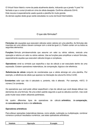 O Virtual Vision falará o nome da pasta atualmente aberta, indicando que a janela “Ir para” foi
    fechada e que o cursor já está em cima da célula desejada. Confirme utilizando Ctrl+9.
    Este recurso é especialmente usado quando a planilha for muito grande.
    As demais opções deste grupo serão estudadas no curso de Excel Intermediário.




                                          O que são fórmulas?



    Fórmulas são equações que executam cálculos sobre valores em uma planilha. As fórmulas são
    inseridas em uma célula e devem começar com o sinal de igual (=). Podem conter um ou todos os
    seguintes elementos:

    Funções: fórmula pré-desenvolvida que assume um valor ou vários valores, executa uma
    operação e retorna um valor ou vários valores. Use as funções para simplificar e reduzir fórmulas,
    especialmente aquelas que executam cálculos longos e complexos.


·   Operadores: sinal ou símbolo que especifica o tipo de cálculo a ser executado dentro de uma
    expressão. Existem operadores matemáticos, de comparação, lógicos e de referência.


·   Referências de célula: conjunto de coordenadas que a célula abrange em uma planilha. Por
    exemplo, a referência da célula que aparece na interseção da coluna B e linha 3 é B3.

· Constantes: valor que não é calculado e, portanto, não é alterado. Por exemplo, =A5*2. O
   número 2 é constante.


    Os operadores que você pode utilizar especificam o tipo de cálculo que você deseja efetuar nos
    elementos de uma fórmula. Há uma ordem padrão segundo a qual os cálculos ocorrem, mas você
    pode mudar essa ordem utilizando parênteses.


    Há quatro diferentes tipos de operadores              de   cálculo: aritmético,   de comparação,
    de concatenação de texto e de referência.


    Operadores aritméticos

    Para efetuar operações matemáticas básicas, como adição, subtração ou multiplicação, combinar
    números e produzir resultados numéricos, use estes operadores aritméticos:



       Símbolo                Operação                    Exemplo
 