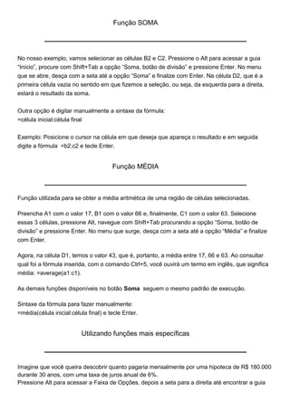 Função SOMA




No nosso exemplo, vamos selecionar as células B2 e C2. Pressione o Alt para acessar a guia
“Início”, procure com Shift+Tab a opção “Soma, botão de divisão” e pressione Enter. No menu
que se abre, desça com a seta até a opção “Soma” e finalize com Enter. Na célula D2, que é a
primeira célula vazia no sentido em que fizemos a seleção, ou seja, da esquerda para a direita,
estará o resultado da soma.


Outra opção é digitar manualmente a sintaxe da fórmula:
=célula inicial:célula final


Exemplo: Posicione o cursor na célula em que deseja que apareça o resultado e em seguida
digite a fórmula =b2:c2 e tecle Enter.


                                       Função MÉDIA



Função utilizada para se obter a média aritmética de uma região de células selecionadas.

Preencha A1 com o valor 17, B1 com o valor 66 e, finalmente, C1 com o valor 63. Selecione
essas 3 células, pressione Alt, navegue com Shift+Tab procurando a opção “Soma, botão de
divisão” e pressione Enter. No menu que surge, desça com a seta até a opção “Média” e finalize
com Enter.

Agora, na célula D1, temos o valor 43, que é, portanto, a média entre 17, 66 e 63. Ao consultar
qual foi a fórmula inserida, com o comando Ctrl+5, você ouvirá um termo em inglês, que significa
média: =average(a1:c1).

As demais funções disponíveis no botão Soma seguem o mesmo padrão de execução.

Sintaxe da fórmula para fazer manualmente:
=média(célula inicial:célula final) e tecle Enter.


                           Utilizando funções mais específicas



Imagine que você queira descobrir quanto pagaria mensalmente por uma hipoteca de R$ 180.000
durante 30 anos, com uma taxa de juros anual de 6%.
Pressione Alt para acessar a Faixa de Opções, depois a seta para a direita até encontrar a guia
 