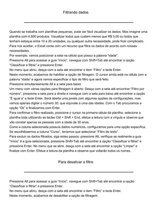 Filtrando dados




Quando se trabalha com planilhas pequenas, pode ser fácil visualizar os dados. Mas imagine uma
planilha com 4.800 produtos. Visualizar todos que custem menos que R$ 5,00 ou todos que
tenham estoque entre 10 e 20 unidades, ou qualquer outra necessidade, pode ficar complicado.
Para nos auxiliar, o Excel conta com um recurso que filtra os dados de acordo com nossas
necessidades.
Por exemplo, vamos posicionar a seta na célula que possui a palavra “idade”.
Pressione Alt para acessar a guia “Início”, navegue com Shift+Tab até encontrar a opção
“Classificar e filtrar” e pressione Enter.
No menu que abriu, desça com a seta até encontrar o item “Filtro” e tecle Enter.
Neste momento, acabamos de habilitar a opção de filtragem. O cursor ainda está na célula com a
palavra “idade” e agora vamos especificar o tipo de filtro que será feito.
Pressione simultaneamente Alt e a seta para baixo.
Um menu com várias opções para filtragem é aberto. Desça com a seta até encontrar “Filtro por
número”, pressione a seta para a direita e navegue com a seta para baixo até encontrar a opção
“É igual a” e tecle Enter. Será aberta uma janela com algumas opções de configurações, mas
vamos apenas digitar o número 30, que equivale a uma das idades. Com o Tab procuramos a
opção “Ok” e finalizamos com Enter.
Para confirmar o filtro realizado, posicione o cursor na primeira célula da planilha, selecione a
planilha toda utilizando as teclas Ctrl + Shift + End, efetue a leitura com a vírgula e observe que
vão constar apenas as pessoas com a idade de 30 anos.
Como a coluna selecionada possuía dados numéricos, configuramos para uma opção específica.
Se escolhêssemos a coluna “Curso”, teríamos que selecionar “Filtro de texto”.
Para excluir os dados filtrados, siga estes passos: pressione Alt, verifique se realmente a guia
“Início” é a guia selecionada, pressione Shift+Tab até encontrar a opção “Classificar e filtrar” e
pressione Enter. No menu que se abre, desça com a seta até encontrar a opção “Limpar” e
finalize com Enter. Efetue a leitura da planilha e observe que voltarão todos os nomes.


                                   Para desativar o filtro




Pressione Alt para acessar a guia “Início”, navegue com Shift+Tab até encontrar a opção
“Classificar e filtrar” e pressione Enter.
No menu que abriu, desça com a seta até encontrar o item “Filtro” e tecle Enter.
Neste momento, acabamos de desabilitar a opção de filtragem.
 