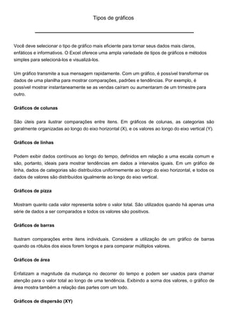 Tipos de gráficos




Você deve selecionar o tipo de gráfico mais eficiente para tornar seus dados mais claros,
enfáticos e informativos. O Excel oferece uma ampla variedade de tipos de gráficos e métodos
simples para selecioná-los e visualizá-los.


Um gráfico transmite a sua mensagem rapidamente. Com um gráfico, é possível transformar os
dados de uma planilha para mostrar comparações, padrões e tendências. Por exemplo, é
possível mostrar instantaneamente se as vendas caíram ou aumentaram de um trimestre para
outro.


Gráficos de colunas


São úteis para ilustrar comparações entre itens. Em gráficos de colunas, as categorias são
geralmente organizadas ao longo do eixo horizontal (X), e os valores ao longo do eixo vertical (Y).


Gráficos de linhas


Podem exibir dados contínuos ao longo do tempo, definidos em relação a uma escala comum e
são, portanto, ideais para mostrar tendências em dados a intervalos iguais. Em um gráfico de
linha, dados de categorias são distribuídos uniformemente ao longo do eixo horizontal, e todos os
dados de valores são distribuídos igualmente ao longo do eixo vertical.


Gráficos de pizza


Mostram quanto cada valor representa sobre o valor total. São utilizados quando há apenas uma
série de dados a ser comparados e todos os valores são positivos.

Gráficos de barras


Ilustram comparações entre itens individuais. Considere a utilização de um gráfico de barras
quando os rótulos dos eixos forem longos e para comparar múltiplos valores.


Gráficos de área


Enfatizam a magnitude da mudança no decorrer do tempo e podem ser usados para chamar
atenção para o valor total ao longo de uma tendência. Exibindo a soma dos valores, o gráfico de
área mostra também a relação das partes com um todo.


Gráficos de dispersão (XY)
 