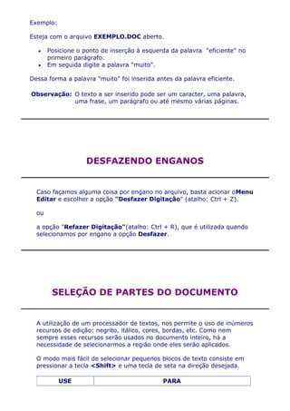 Exemplo:

Esteja com o arquivo EXEMPLO.DOC aberto.

       Posicione o ponto de inserção à esquerda da palavra "eficiente" no
       primeiro parágrafo.
       Em seguida digite a palavra "muito".

Dessa forma a palavra "muito" foi inserida antes da palavra eficiente.

Observação: O texto a ser inserido pode ser um caracter, uma palavra,
            uma frase, um parágrafo ou até mesmo várias páginas.




                   DESFAZENDO ENGANOS


  Caso façamos alguma coisa por engano no arquivo, basta acionar oMenu
  Editar e escolher a opção "Desfazer Digitação" (atalho: Ctrl + Z).

  ou

  a opção "Refazer Digitação"(atalho: Ctrl + R), que é utilizada quando
  selecionamos por engano a opção Desfazer.




        SELEÇÃO DE PARTES DO DOCUMENTO


  A utilização de um processador de textos, nos permite o uso de inúmeros
  recursos de edição: negrito, itálico, cores, bordas, etc. Como nem
  sempre esses recursos serão usados no documento inteiro, há a
  necessidade de selecionarmos a região onde eles serão aplicados.

  O modo mais fácil de selecionar pequenos blocos de texto consiste em
  pressionar a tecla <Shift> e uma tecla de seta na direção desejada.

           USE                               PARA
 