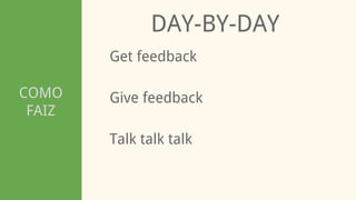 COMO
FAIZ
DAY-BY-DAY
Get feedback
Talk talk talk
Give feedback
 