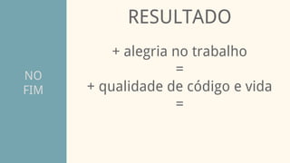 NO
FIM
RESULTADO
+ alegria no trabalho
=
+ qualidade de código e vida
=
 