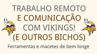 TRABALHO REMOTO
E COMUNICAÇÃO
COM VIKINGS!
(E OUTROS BICHOS)
Ferramentas e macetes de bem longe
 