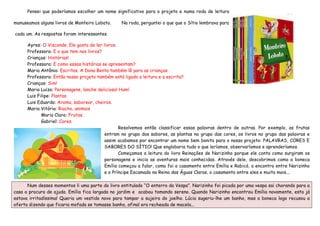 Pensei que poderíamos escolher um nome significativo para o projeto e numa roda de leitura

manuseamos alguns livros de Monteiro Lobato.     Na roda, perguntei o que que o Sítio lembrava para

cada um. As respostas foram interessantes.

      Ayres: O Visconde. Ele gosta de ler livros.
      Professora: E o que tem nos livros?
      Crianças: Histórias!
      Professora: E como essas histórias se apresentam?
      Maria Antônia: Escritas. A Dona Benta também lê para as crianças.
      Professora: Então nosso projeto também está ligado a leitura e a escrita?
      Crianças: Sim!
      Maria Luiza: Personagens, lanche delicioso! Hum!
      Luis Filipe: Plantas
      Luis Eduardo: Aroma, saborear, cheiros.
      Maria Vitória: Riacho, animais
             Maria Clara: Frutas.
             Gabriel: Cores.
                                                  Resolvemos então classificar essas palavras dentro de outras. Por exemplo, as frutas
                                           entram no grupo dos sabores, as plantas no grupo das cores, os livros no grupo das palavras e
                                           assim acabamos por encontrar um nome bem bonito para o nosso projeto: PALAVRAS, CORES E
                                           SABORES DO SÍTIO! Que englobaria tudo o que leríamos, observaríamos e aprenderíamos.
                                                  Começamos a leitura do livro Reinações de Narizinho porque ele conta como surgiram os
                                           personagens e inicia as aventuras mais conhecidas. Através dele, descobrimos como a boneca
                                           Emília começou a falar, como foi o casamento entre Emília e Rabicó, o encontro entre Narizinho
                                           e o Príncipe Escamado no Reino das Águas Claras, o casamento entre eles e muito mais...

      Num desses momentos li uma parte do livro entitulado “O enterro da Vespa”. Narizinho foi picada por uma vespa sai chorando para a
casa a procura de ajuda. Emília fica largada no jardim e acabou tomando sereno. Quando Narizinho encontrou Emília novamente, esta já
estava irritadíssima! Queria um vestido novo para tampar a sujeira do joelho. Lúcia sugeriu-lhe um banho, mas a boneca logo recusou a
oferta dizendo que ficaria mofada se tomasse banho, afinal era recheada de macela...
 