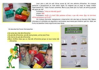 Levei para a sala de aula várias caixas de chá com sabores diferentes. As crianças
                                  gostaram e perguntaram se iriam beber algum. Eu respondi que ao longo do tempo iriamos
                                  experiementá-los. Todos ficaram contentes. Maria Luiza disse que iria fazer um esforço porque
                                  não gosta de chá!
                                         Professora: Todos os chás são iguais?
                                         Alunos: Não!
                                         Professora: Vocês já viram? Não podemos afirmar o que não vimos. Que tal abrirmos
                                  vários saches para verificar?
                                         As crianças cheiraram, manipularam e observaram com uma lupa os diversos chás. Depois
                                  colocamos os conteúdos em saquinhos e escrevemos seus nomes para lembrar qual era. Após, em
                                  forma de desenhos todos registraram suas ideias.



 As descobertas foram interessantes:

 As cores dos chás são diferentes
 Os pós são diferentes: uns são mais grossos, outros mais finos
 Os cheiros do pós são diferentes
 Maria Antônia disse que os chás são diferentes porque os seus nomes são
   diferentes.
 