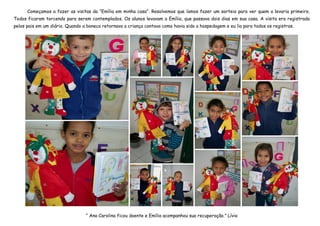 Começamos a fazer as visitas da “Emília em minha casa”. Resolvemos que íamos fazer um sorteio para ver quem a levaria primeiro.
Todos ficaram torcendo para serem contemplados. Os alunos levavam a Emília, que passava dois dias em sua casa. A visita era registrada
pelos pais em um diário. Quando a boneca retornava a criança contava como havia sido a hospedagem e eu lia para todos os registros.




                                 “ Ana Carolina ficou doente e Emília acompanhou sua recuperação.” Lívia
 