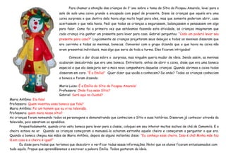 Para chamar a atenção das crianças do 1° ano sobre o tema do Sítio do Picapau Amarelo, levei para a
                                sala de aula uma caixa grande e encapada com papel de presente. Disse às crianças que aquela era uma
                                caixa surpresa e que dentro dela havia algo muito legal para eles, mas que somente poderiam abrir, caso
                                acertassem o que nela havia. Pedi que todas as crianças a segurassem, balançassem e pensassem em algo
                                para falar. Como foi a primeira vez que estávamos fazendo esta atividade, as crianças imaginaram que
                                cada criança iria ganhar um presente para levar para casa. Gabriel perguntou: “Cada um poderá levar seu
                                presente para casa?” Logicamente as crianças projetaram seus desejos e todos os meninos disseram que
                                era carrinho e todas as meninas, bonecas. Conversei com o grupo dizendo que o que havia na caixa não
                                eram presentes individuais, mas algo que seria de toda a turma. Eles ficaram intrigados!

                                       Comecei a dar dicas sobre a surpresa, mas ninguém queria mudar de ideia. Sendo assim, as meninas
                                acabaram descobrindo que era uma boneca. Entretanto, antes de abrir a caixa, disse que era uma boneca
                                especial e que ela desejaria ser a mais nova companheira daquelas crianças. Quando abrimos a caixa todos
                                disseram em coro: “É a Emília!” Quer dizer que vocês a conhecem? De onde? Todas as crianças conheciam
                                a boneca e foram dizendo:

                                Maria Luiza: É a Emília do Sítio do Picapau Amarelo!
                                Professora: Onde fica esse Sítio?
                                Gabriel: Será aqui no Cuiabá?
Maria Antônia: Ela fala!
Professora: Quem inventou essa boneca que fala?
Maria Antônia: Foi um homem que eu vi na televisão.
Professora: quem mora nesse sítio?
As crianças foram nomeando todos os personagens e demonstrando que conheciam o Sítio e suas histórias. Disseram já conhecer através da
televisão, pois assistiam os episódios.
       Propositadamente, quando criei esta boneca para levar para a classe, coloquei em seu interior muitos saches de chá de Camomila. E o
cheiro estava no ar. Quando as crianças começaram a manuseá-la acharam estranho aquele cheiro e começaram a perguntar o que era.
Quando a boneca chegou nas mãos de Maria Antônia, depois de alguns instantes disse: “Eu conheço esse cheiro. Isso é chá! Minha mãe faz
lá em casa e o cheiro é igual!”
       Eu disse para todos que teríamos que descobrir e verificar todas essas informações. Notei que os alunos ficaram entusiasmados com
tudo aquilo. Propus que aprendêssemos a escrever a palavra Emília. Todos gostaram da ideia.
 