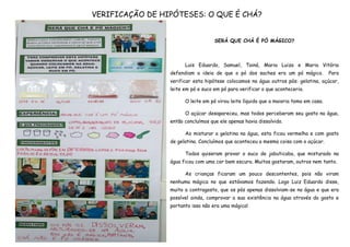 VERIFICAÇÃO DE HIPÓTESES: O QUE É CHÁ?


                                    SERÁ QUE CHÁ É PÓ MÁGICO?



                       Luis Eduardo, Samuel, Tainá, Maria Luiza e Maria Vitória
                 defendiam a ideia de que o pó dos saches era um pó mágico.            Para
                 verificar esta hipótese colocamos na água outros pós: gelatina, açúcar,
                 leite em pó e suco em pó para verificar o que aconteceria.

                       O leite em pó virou leite líquido que a maioria toma em casa.

                       O açúcar desapareceu, mas todos perceberam seu gosto na água,
                 então concluímos que ele apenas havia dissolvido.

                       Ao misturar a gelatina na água, esta ficou vermelha e com gosto
                 de gelatina. Concluímos que aconteceu a mesma coisa com o açúcar.

                       Todos quiseram provar o suco de jabuticaba, que misturado na
                 água ficou com uma cor bem escura. Muitos gostaram, outros nem tanto.

                       As crianças ficaram um pouco descontentes, pois não viram
                 nenhuma mágica no que estávamos fazendo. Logo Luiz Eduardo disse,
                 muito a contragosto, que os pós apenas dissolviam-se na água e que era
                 possível ainda, comprovar a sua existência na água através do gosto e
                 portanto isso não era uma mágica!
 