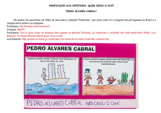 VERIFICAÇÃO DAS HIPÓTESES: QUEM CRIOU O CHÁ?

                                                    PEDRO ÁLVARES CABRAL?


      No mesmo dia assistimos um Vídeo de uma música chamada “Pindorama”, que conta como foi a chegada dos portugueses no Brasil e a
relação entre estes e os indígenas.
Professora: Na floresta tinha farmácia?
Crianças: Não!!!!!!
Professora: Pois é, para curar as doenças eles usavam as plantas! Portanto, já conheciam a utilidade dos chás medicinais. Então, Luis
Eduardo, foi Pedro Álvares Cabral quem criou o chá?
Luis Eduardo: Não, porque os índios já conheciam e se fosse ele os índios ainda não conheceriam.
 