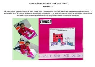 VERIFICAÇÃO DAS HIPÓTESES: QUEM CRIOU O CHÁ?

                                                            AS FÁBRICAS?


Em outra ocasião, li para as crianças um texto falando sobre o surgimento das fábricas e descobrimos que elas surgiram no século XVIII e
sabíamos que antes de Cristo já se bebia chá, portanto era impossível que o chá tenha sido inventado dentro de uma fábrica. Provavelmente
                    as crianças tenham pensado nesta hipótese devido ao chá industrializado, criado muitos anos depois.
 