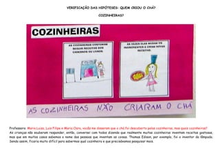 VERIFICAÇÃO DAS HIPÓTESES: QUEM CRIOU O CHÁ?

                                                           COZINHEIRAS?




Professora: Maria Luiza, Luis Filipe e Maria Clara, vocês me disseram que o chá foi descoberto pelas cozinheiras, mas quais cozinheiras?
As crianças não souberam responder, então, conversei com todos dizendo que realmente muitas cozinheiras inventam receitas gostosas,
mas que em muitos casos sabemos o nome das pessoas que inventam as coisas. Thomas Edison, por exemplo, foi o inventor da lâmpada.
Sendo assim, ficaria muito difícil para sabermos qual cozinheira e que precisávamos pesquisar mais.
 