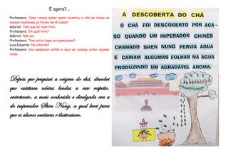 E agora?...
Professora: Como vamos saber quem inventou o chá se todas as
nossas hipóteses já foram verificadas?
Gabriel: Tem que ler num livro.
Professora: Em qual livro?
Gabriel: Não sei.
Professora: Tem outro lugar pra pesquisar?
Luis Eduardo: Na internet.
Professora: Vou pesquisar então e vejo se consigo achar alguma
coisa.




Depois que pesquisei a origem do chá, descobri
que existiam várias lendas a esse respeito,
entretanto, a mais conhecida e divulgada era a
do imperador Shen Nung, a qual levei para
que os alunos ouvissem e ilustrassem.
 
