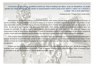 “Um processo que pode parecer inicialmente excessivo por todas as mudanças que implica, já que nos desequilibrou, nos propôs
 questões para depois ressituarmos, mas também foi progressivamente atraente porque levava implícita a ruptura com a monotonia e
                                                                                                 a sedução ante as novas expectativas.”

                                                                                          Professores da E. P. Pompeu Fabra, de Barcelona.



      Este projeto foi realizado entre março e julho de 2011 na Escola Santo Antônio com uma turma de 1º ano composta de 15 alunos, da
qual fui professora. Para mim, trabalhar com projetos sempre foi um objetivo. Entretanto, posso afirmar que este foi a primeira vez que
pude compreender o sentido deste em toda sua plenitude. Foi uma descoberta “batatal” saber que o projeto parte de uma pergunta, ou de
várias, de algo que se quer investigar! Isso abriu muito minha mente. Neste sentido, agradeço aos profissionais envolvidos neste meu
processo de construção. No caso do projeto especificamente, esta descoberta deu novos rumos ao o que estávamos fazendo e nos
proporcionou ao longo do tempo muitas aprendizagens. O estudo de Hernandez através do livro A organização do currículo por projetos de
trabalho, trouxe muito entendimentos e esclarecimentos. Para mim ficou a vontade de acertar e aplicar o que estava aprendendo.

       Para os alunos também acredito que tenha sido uma experiência impar, pois aprenderam por si mesmos apoiados pela investigação e
pesquisa. Aprenderam fazendo! Além disso, percebi no olhar e nas falas de cada criança que estavam gostando muito do que faziam. Os pais
também contavam nas reuniões sobre a empolgação dos seus filhos e das conversas que tinham em casa com seus familiares a respeito do
que aprendiam.

      Acredito que isso é o que se espera da escola! As crianças querem e são movidas pelo desejo de aprender. Gostam de participar e de
investigar coisas. Cabe a nós, professores e envolvidos, traçar os caminhos iniciais que serão compartilhados por todos. E finalmente, gozar
da felicidade de ver algo novo brotando nos olhos brilhantes das nossas crianças.



                                                                                                       Ana Lúcia Pinto Antunes
 