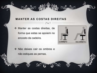 MANTER A S COSTAS DIREITAS
 Manter as costas direitas, de
forma que estas se apoiem no
encosto da cadeira.
 Não deixes cair os ombros e
não estiques as pernas.
 