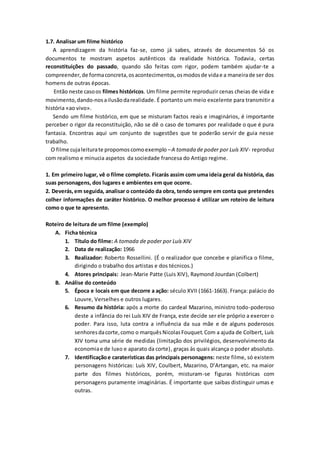 1.7. Analisar um filme histórico
A aprendizagem da história faz-se, como já sabes, através de documentos Só os
documentos te mostram aspetos autênticos da realidade histórica. Todavia, certas
reconstituições do passado, quando são feitas com rigor, podem também ajudar-te a
compreender,de formaconcreta,osacontecimentos,osmodosde vidae a maneirade ser dos
homens de outras épocas.
Então neste casoos filmes históricos. Um filme permite reproduzir cenas cheias de vida e
movimento,dando-nosailusãodarealidade. É portanto um meio excelente para transmitir a
história «ao vivo».
Sendo um filme histórico, em que se misturam factos reais e imaginários, é importante
perceber o rigor da reconstituição, não se dê o caso de tomares por realidade o que é pura
fantasia. Encontras aqui um conjunto de sugestões que te poderão servir de guia nesse
trabalho.
O filme cujaleiturate propomoscomoexemplo –A tomada de poder por Luís XIV- reproduz
com realismo e minucia aspetos da sociedade francesa do Antigo regime.
1. Em primeiro lugar, vê o filme completo. Ficarás assim com uma ideia geral da história, das
suas personagens, dos lugares e ambientes em que ocorre.
2. Deverás,em seguida, analisar o conteúdo da obra, tendo sempre em conta que pretendes
colher informações de caráter histórico. O melhor processo é utilizar um roteiro de leitura
como o que te apresento.
Roteiro de leitura de um filme (exemplo)
A. Ficha técnica
1. Título do filme: A tomada de poder por Luís XIV
2. Data de realização: 1966
3. Realizador: Roberto Rossellini. (É o realizador que concebe e planifica o filme,
dirigindo o trabalho dos artistas e dos técnicos.)
4. Atores principais: Jean-Marie Patte (Luis XIV), Raymond Jourdan (Colbert)
B. Análise do conteúdo
5. Época e locais em que decorre a ação: século XVII (1661-1663). França: palácio do
Louvre, Verselhes e outros lugares.
6. Resumo da história: após a morte do cardeal Mazarino, ministro todo-poderoso
deste a infância do rei Luís XIV de França, este decide ser ele próprio a exercer o
poder. Para isso, luta contra a influência da sua mãe e de alguns poderosos
senhoresdacorte,como o marquêsNicolasFouquet.Com a ajuda de Colbert, Luís
XIV toma uma série de medidas (limitação dos privilégios, desenvolvimento da
economiae de luxo e aparato da corte), graças às quais alcança o poder absoluto.
7. Identificaçãoe caraterísticas das principais personagens: neste filme, só existem
personagens históricas: Luís XIV, Coulbert, Mazarino, D’Artangan, etc. na maior
parte dos filmes históricos, porém, misturam-se figuras históricas com
personagens puramente imaginárias. É importante que saibas distinguir umas e
outras.
 