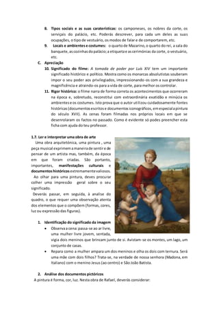 8. Tipos sociais e as suas caraterísticas: os camponeses, os nobres da corte, os
serviçais do palácio, etc. Poderás descrever, para cada um deles as suas
ocupações, o tipo de vestuário, os modos de falar e de comportarem, etc.
9. Locais e ambientese costumes: o quartode Mazarino,o quarto do rei, a sala do
banquete,ascozinhasdopalácio;a etiquetae ascerimónias da corte, o vestuário,
etc.
C. Apreciação
10. Significado do filme: A tomada de poder por Luís XIV tem um importante
significado histórico e político. Mostra como os monarcas absolutistas souberam
impor o seu poder aos privilegiados, impressionando-os com a sua grandeza e
magnificência e atraindo-os para a vida de corte, para melhor os controlar.
11. Rigor histórico: o filme narra de forma correta os acontecimentos que ocorreram
na época e, sobretudo, reconstitui com extraordinária exatidão e minúcia os
ambientese os costumes. Isto prova que o autor utilizou cuidadosamente fontes
históricas(documentosescritose documentosiconográficos,emespecialapintura
do século XVII). As cenas foram filmadas nos próprios locais em que se
desenrolaram os factos no passado. Como é evidente só podes preencher esta
ficha com ajuda do teu professor.
1.7. Ler e interpretar uma obra de arte
Uma obra arquitetónica, uma pintura , uma
peça musical exprimemamaneirade sentire de
pensar de um artista mas, também, da época
em que foram criadas. São portanto,
importantes, manifestações culturais e
documentoshistóricos extremamentevaliosos.
Ao olhar para uma pintura, deves procurar
colher uma impressão geral sobre o seu
significado.
Deverás passar, em seguida, à analise do
quadro, o que requer uma observação atenta
dos elementos que o compõem (formas, cores,
luz ou expressão das figuras).
1. Identificação do significado da imagem
 Observaa cena:passa-se ao ar livre,
uma mulher livre jovem, sentada,
vigia dois meninos que brincam junto de si. Avistam-se os montes, um lago, um
conjunto de casas.
 Repara como a mulher ampara um dos meninos e olha os dois com ternura. Será
uma mãe com dois filhos? Trata-se, na verdade de nossa senhora (Madona, em
Italiano) com o menino Jesus (ao centro) e São João Batista.
2. Análise dos documentos pictóricos
A pintura é forma, cor, luz. Nesta obra de Rafael, deverás considerar:
 