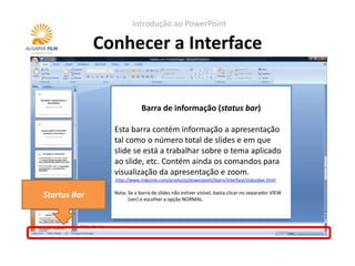 Introdução ao PowerPoint

              Conhecer a Interface


                            Barra de informação (status bar)

                Esta barra contém informação a apresentação
                tal como o número total de slides e em que
                slide se está a trabalhar sobre o tema aplicado
                ao slide, etc. Contém ainda os comandos para
                visualização da apresentação e zoom.
                http://www.indezine.com/products/powerpoint/learn/interface/statusbar.html

                Nota: Se a barra de slides não estiver visível, basta clicar no separador VIEW
Startus Bar           (ver) e escolher a opção NORMAL.
 