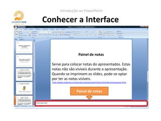 Introdução ao PowerPoint

Conhecer a Interface


                            Painel de notas

  Serve para colocar notas do apresentados. Estas
  notas não são visíveis durante a apresentação.
  Quando se imprimem os slides, pode-se optar
  por ter as notas visíveis.
  http://www.indezine.com/products/powerpoint/learn/interface/notespane.html



                          Painel de notas
 